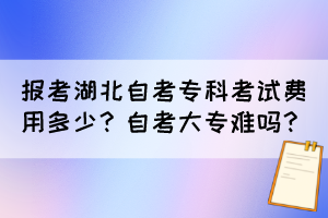 報(bào)考湖北自考專(zhuān)科考試費(fèi)用多少？自考大專(zhuān)難嗎？