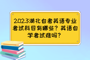 2023湖北自考英語專業(yè)考試科目有哪些？英語自學考試難嗎？