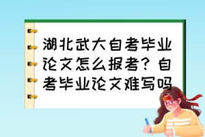湖北武大自考畢業(yè)論文怎么報(bào)考？自考畢業(yè)論文難寫(xiě)嗎？