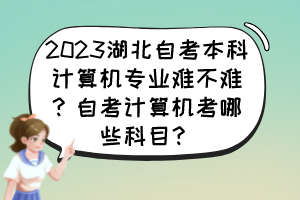2023湖北自考本科計(jì)算機(jī)專業(yè)難不難？自考計(jì)算機(jī)考哪些科目？