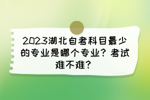 2023湖北自考科目最少的專業(yè)是哪個專業(yè)？考試難不難？