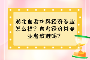 湖北自考本科經(jīng)濟(jì)專業(yè)怎么樣？自考經(jīng)濟(jì)類專業(yè)考試難嗎？