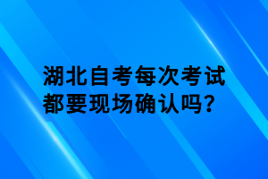 湖北自考每次考試都要現(xiàn)場確認嗎？