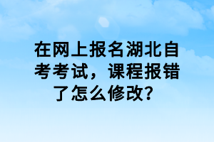 在網(wǎng)上報(bào)名湖北自考考試，課程報(bào)錯(cuò)了怎么修改？