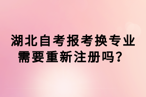 湖北自考報(bào)考換專業(yè)需要重新注冊(cè)嗎？