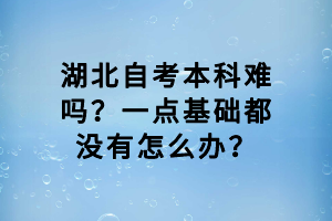 湖北自考本科難嗎？一點(diǎn)基礎(chǔ)都沒(méi)有怎么辦？