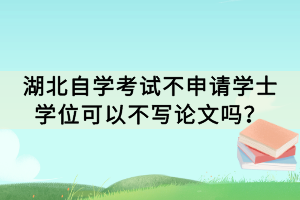 湖北自學(xué)考試不申請(qǐng)學(xué)士學(xué)位可以不寫論文嗎？