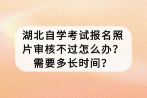 湖北自學(xué)考試報(bào)名照片審核不過怎么辦？需要多長時(shí)間？