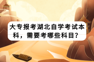 大專報考湖北自學(xué)考試本科，需要考哪些科目？