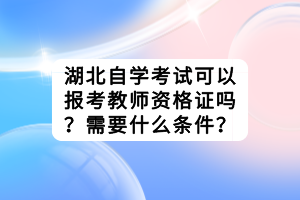 湖北自學(xué)考試可以報(bào)考教師資格證嗎？需要什么條件？