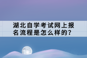 湖北自學考試網(wǎng)上報名流程是怎么樣的？