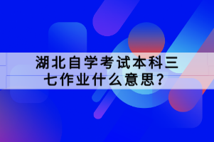 湖北自學考試本科三七作業(yè)什么意思？