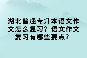 湖北普通專升本語文作文怎么復(fù)習(xí)？語文作文復(fù)習(xí)有哪些要點(diǎn)？