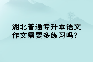 湖北普通專升本語文作文需要多練習(xí)嗎？