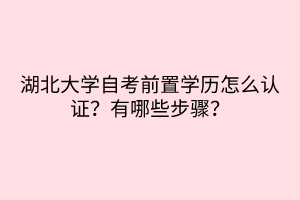 湖北大學(xué)自考前置學(xué)歷怎么認證？有哪些步驟？