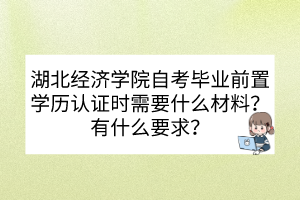 湖北經(jīng)濟學(xué)院自考畢業(yè)前置學(xué)歷認證時需要什么材料？有什么要求？