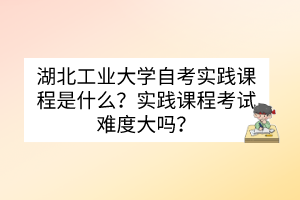 湖北工業(yè)大學(xué)自考實(shí)踐課程是什么？實(shí)踐課程考試難度大嗎？