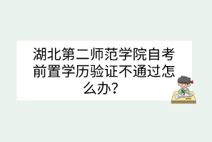 湖北第二師范學(xué)院自考前置學(xué)歷驗(yàn)證不通過怎么辦？