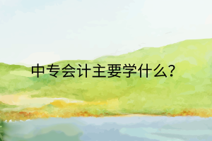 中專會計主要學(xué)什么？
