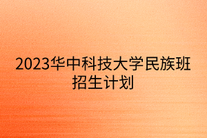 2023華中科技大學(xué)民族班招生計(jì)劃 2023華中科技大學(xué)民族班招生計(jì)劃
