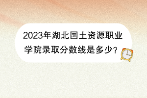2023年湖北國土資源職業(yè)學(xué)院錄取分?jǐn)?shù)線是多少？