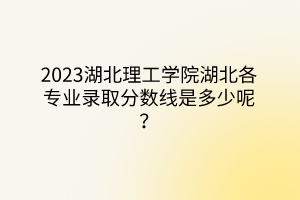 2023湖北理工學院湖北各專業(yè)錄取分數(shù)線是多少呢？