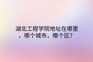 湖北工程學(xué)院地址在哪里，哪個(gè)城市，哪個(gè)區(qū)？