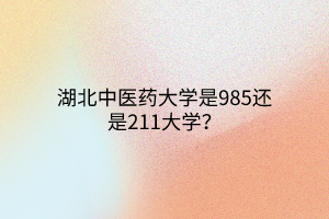 湖北中醫(yī)藥大學(xué)是985還是211大學(xué)？