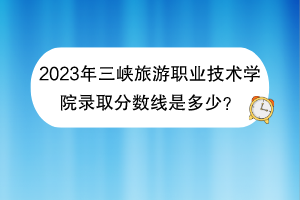 2023年三峽旅游職業(yè)技術(shù)學(xué)院錄取分?jǐn)?shù)線是多少？