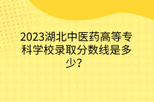 2023湖北中醫(yī)藥高等?？茖W(xué)校錄取分?jǐn)?shù)線是多少？
