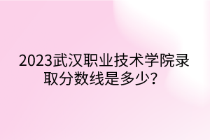 2023武漢職業(yè)技術(shù)學(xué)院錄取分?jǐn)?shù)線是多少？