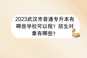 2023武漢市普通專升本有哪些學(xué)?？梢詧?bào)？招生對(duì)象有哪些？