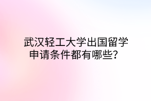 武漢輕工大學出國留學申請條件都有哪些？