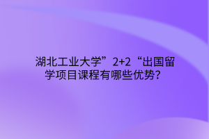 湖北工業(yè)大學(xué)”2+2“出國(guó)留學(xué)項(xiàng)目課程有哪些優(yōu)勢(shì)？