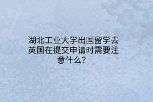 湖北工業(yè)大學(xué)出國留學(xué)去英國在提交申請時(shí)需要注意什么？