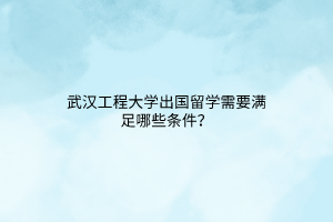 武漢工程大學出國留學需要滿足哪些條件？