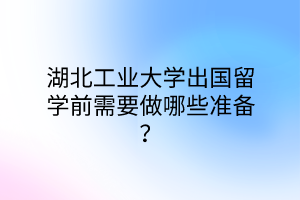湖北工業(yè)大學(xué)出國留學(xué)前需要做哪些準(zhǔn)備？