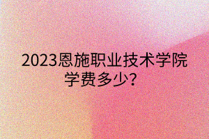 2023恩施職業(yè)技術(shù)學院學費多少？