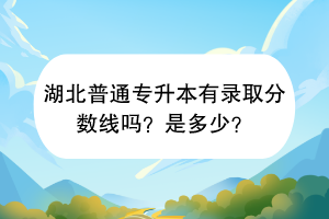 湖北普通專升本有錄取分?jǐn)?shù)線嗎？是多少？
