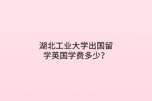 湖北工業(yè)大學出國留學英國學費多少？