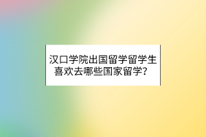 漢口學院出國留學留學生喜歡去哪些國家留學？
