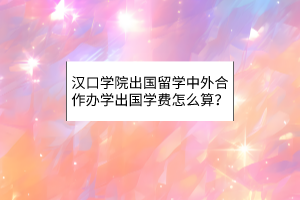 漢口學(xué)院出國留學(xué)中外合作辦學(xué)出國學(xué)費(fèi)怎么算？