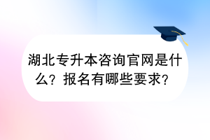 湖北專升本咨詢官網是什么？報名有哪些要求？