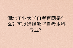 湖北工業(yè)大學(xué)自考官網(wǎng)是什么？可以選擇哪些自考本科專業(yè)？