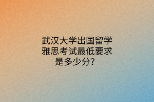 武漢大學(xué)出國留學(xué)雅思考試最低要求是多少分？