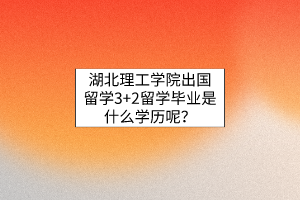 湖北理工學(xué)院出國留學(xué)3+2留學(xué)畢業(yè)是什么學(xué)歷呢？
