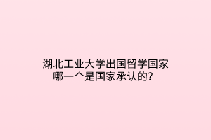 湖北工業(yè)大學(xué)出國留學(xué)國家哪一個是國家承認(rèn)的？