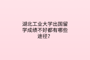 湖北工業(yè)大學出國留學成績不好都有哪些途徑？