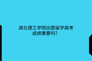 湖北理工學(xué)院出國(guó)留學(xué)高考成績(jī)重要嗎？