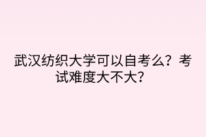 武漢紡織大學(xué)可以自考么？考試難度大不大？